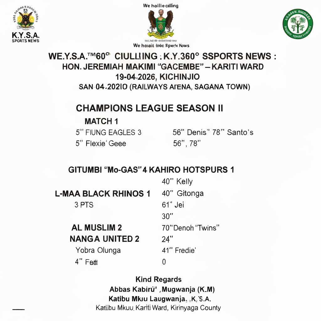 Develop a polished professional and eye catching design based on the data input below. Ensure to get the figures correctly and make it appealing to both locals and ELITE
K.Y.S.A.™®360o SPORTS NEWS :-
We shall be calling it K.Y.S.A 360o SPORTS NEWS :-
HON. JEREMIAH MAKIMI "GACEMBE" – KARITI WARD CHAMPIONS LEAGUE SEASON II
19-04-2026 | ️ SAN SIRO, KICHINJIO (Railways Arena, Sagana Town)
━━━━━━━━━━━━━━━━━━━━━━━━
⚽ MATCH 1
SPARROWS 0 YOUNG EAGLES 3
5" Flexie' Gee | 56",78" Dennis Santo's
✅ 3 pts: Young Eagles
⚽ MATCH 2
GITUMBI "Mo-GAS" 4 KAHIRO HOTSPURS 1
25",61" Kelly | 40" Gitonga | 61" Jei Jei | 65" Gerald
✅ 3 pts: Gitumbi
⚽ MATCH 3
L-MAA BLACK RHINOS 0 SAGANA UNITED 2
30" Jeff | 70" Denoh "Twins"
✅ 3 pts: Sagana United
⚽ MATCH 4
AL MUSLIM 2 NANGA SPITFIRE 0
24" Yobra Olunga | 41" Fredie'
✅ 3 pts: Al Muslim
━━━━━━━━━━━━━━━━━━━━━━━━
⚠️ WEEKLY FIELD MAINTENANCE: KSH 100 (ALL 8 TEAMS)
Kind Regards,
Abbas Kabirû Laban Mugwanja (K.L.M)
Katibu Mkuu – K.Y.S.A., Kariti Ward, Kirinyaga County
```
---