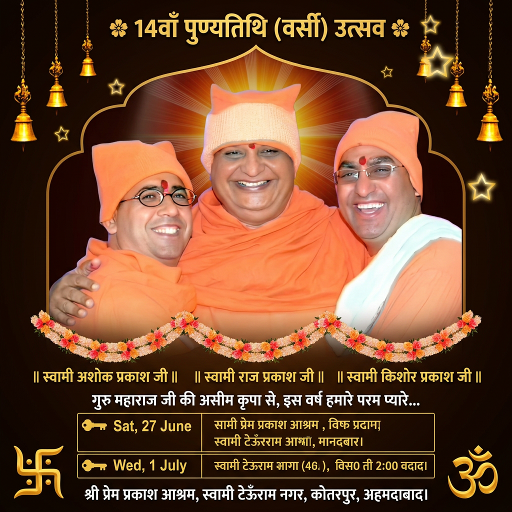 AI Design for 🌸 14वाँ पुण्यतिथि (वर्सी) उत्सव 🌸
गुरु महाराज जी की असीम कृपा से, इस वर्ष हमारे परम प्यारे, त्रय संत शिरोमणि स्वामी अशोक प्रकाश जी महाराज, स्वामी राज प्रकाश जी महाराज एवं स्वामी किशोर प्रकाश जी महाराज का 14वाँ पुण्यतिथि (वर्सी) उत्सव बहुत ही श्रद्धा और उल्लास के साथ मनाया जा रहा है।
📅 पावन कार्यक्रम की समय सारणी (Schedule):
▶ शनिवार, 27 जून 2026
सुबह 07:00 से 10:00 बजे: पूजा, आरती, प्रार्थना, सत्संग एवं श्री प्रेम प्रकाश ग्रंथ व श्रीमद भगवद गीता के पाठ साहिब का भव्य शुभारंभ।
▶ बुधवार, 01 जुलाई 2026 (पावन स्मृति दिवस)
सुबह 07:00 से 09:00 बजे: पूजा, आरती, प्रार्थना एवं सत्संग।
सुबह 09:30 बजे: गुरु महाराज जी की विशेष पूजा, अभिषेक व पवित्र हवन अनुष्ठान।
शाम 06:00 बजे से: विशेष सत्संग, श्री प्रेम प्रकाश ग्रंथ व श्रीमद भगवद गीता के पाठ साहिब का भोग साहिब, आम भंडारा (महाप्रसाद) एवं वर्सी उत्सव का समापन।
📍 स्थान (Venue):
श्री प्रेम प्रकाश आश्रम,
स्वामी टेऊँराम नगर, कोतरपुर, अहमदाबाद।