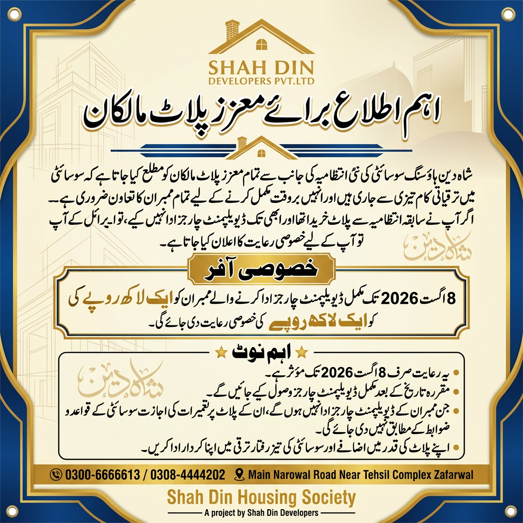 AI Design for اہم اطلاع برائے معزز پلاٹ مالکان) شاه دین ہاؤسنگ سوسائٹی کی نئی انتظامیہ کی جانب سے تمام معزز پلاٹ مالکان کو مطلع کیا جاتا ہے کہ سوسائٹی میں ترقیاتی کام تیزی سے جاری ہیں اور انہیں بروقت مکمل کرنے کے لیے تمام ممبران کا تعاون ضروری ہے۔ اگر آپ نے سابقہ انتظامیہ سے پلاٹ خریدا تھا اور ابھی تک ڈیویلپمنٹ چارجز ادا نہیں کیے، تو آپ کے لیے خصوصی رعایت کا اعلان کیا جاتا ہے۔ خصوصی آفر 8 اگست 2026 تک مکمل ڈیویلپمنٹ چارجز ادا کرنے والے ممبران کو ایک لاکھ روپے کی خصوصی رعایت دی جائے گی۔ اہم نوٹ یہ رعایت صرف 8 اگست 2026 تک مؤثر ہے۔ مقررہ تاریخ کے بعد مکمل ڈیویلپمنٹ چارجز وصول کیے جائیں گے۔ جن ممبران کے ڈیویلپمنٹ چارجز ادا نہیں ہوں گے، ان کے پلاٹ پر تعمیرات کی اجازت سوسائٹی کے قواعد و ضوابط کے مطابق نہیں دی جائے گی۔ اپنے پلاٹ کی قدر میں اضافے اور سوسائٹی کی تیز رفتار ترقی میں اپنا کردار ادا کریں۔ 0300-6666613 / 0308-4444202 Main Narowal Road Near Tehsil Complex Zafarwal ) use this this information and logo creat a flex design use this information and create a flex design