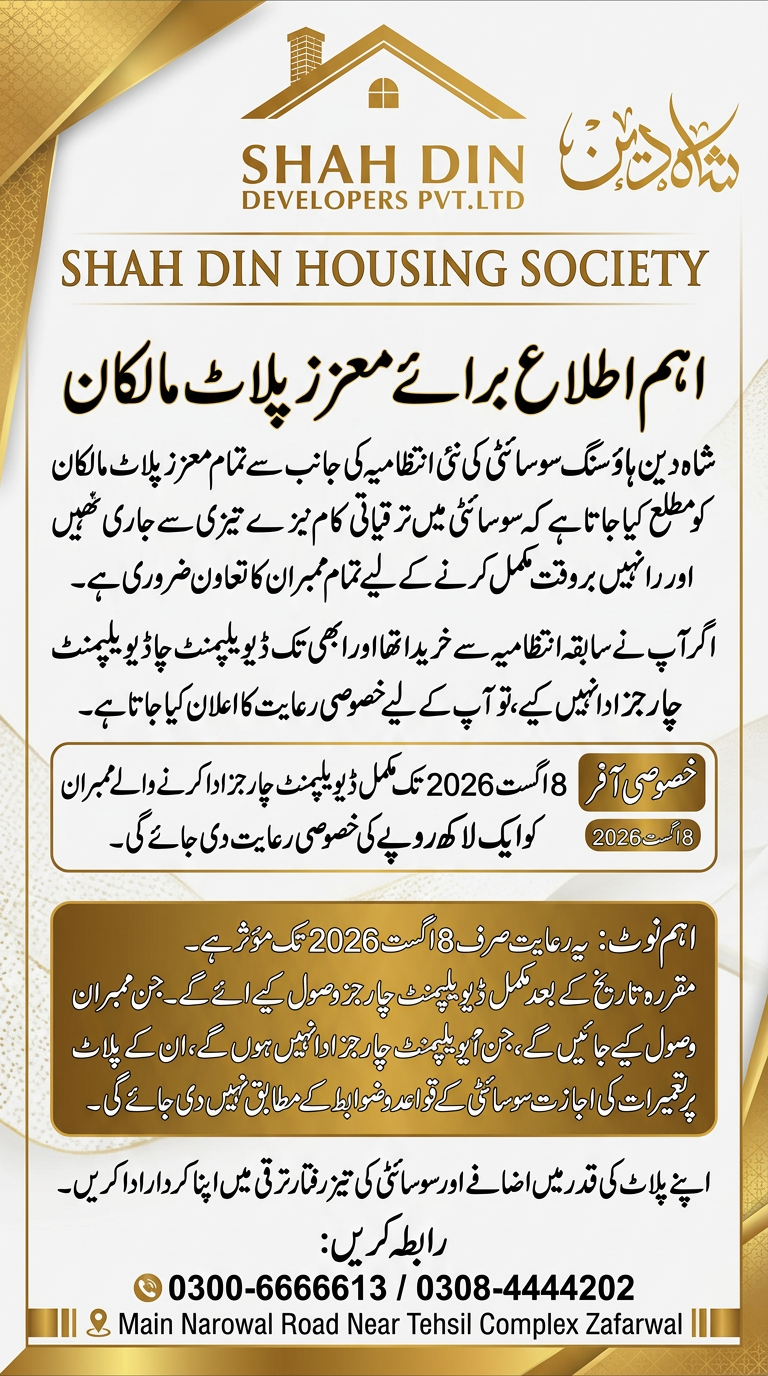 AI Design for اہم اطلاع برائے معزز پلاٹ مالکان) شاه دین ہاؤسنگ سوسائٹی کی نئی انتظامیہ کی جانب سے تمام معزز پلاٹ مالکان کو مطلع کیا جاتا ہے کہ سوسائٹی میں ترقیاتی کام تیزی سے جاری ہیں اور انہیں بروقت مکمل کرنے کے لیے تمام ممبران کا تعاون ضروری ہے۔ اگر آپ نے سابقہ انتظامیہ سے پلاٹ خریدا تھا اور ابھی تک ڈیویلپمنٹ چارجز ادا نہیں کیے، تو آپ کے لیے خصوصی رعایت کا اعلان کیا جاتا ہے۔ خصوصی آفر 8 اگست 2026 تک مکمل ڈیویلپمنٹ چارجز ادا کرنے والے ممبران کو ایک لاکھ روپے کی خصوصی رعایت دی جائے گی۔ اہم نوٹ یہ رعایت صرف 8 اگست 2026 تک مؤثر ہے۔ مقررہ تاریخ کے بعد مکمل ڈیویلپمنٹ چارجز وصول کیے جائیں گے۔ جن ممبران کے ڈیویلپمنٹ چارجز ادا نہیں ہوں گے، ان کے پلاٹ پر تعمیرات کی اجازت سوسائٹی کے قواعد و ضوابط کے مطابق نہیں دی جائے گی۔ اپنے پلاٹ کی قدر میں اضافے اور سوسائٹی کی تیز رفتار ترقی میں اپنا کردار ادا کریں۔ 0300-6666613 / 0308-4444202 Main Narowal Road Near Tehsil Complex Zafarwal ) use this this information and logo creat a flex design use this information and create a new design