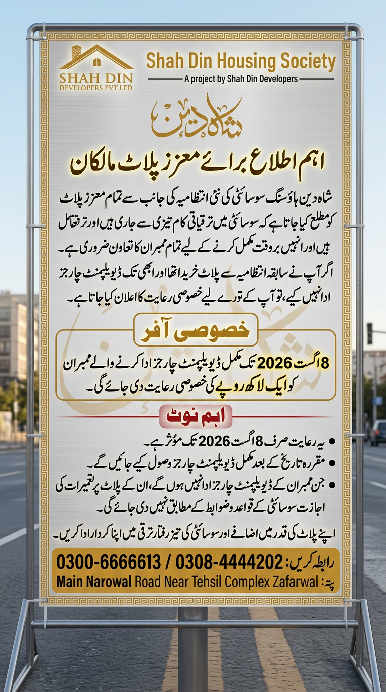 AI Design for اہم اطلاع برائے معزز پلاٹ مالکان) شاه دین ہاؤسنگ سوسائٹی کی نئی انتظامیہ کی جانب سے تمام معزز پلاٹ مالکان کو مطلع کیا جاتا ہے کہ سوسائٹی میں ترقیاتی کام تیزی سے جاری ہیں اور انہیں بروقت مکمل کرنے کے لیے تمام ممبران کا تعاون ضروری ہے۔ اگر آپ نے سابقہ انتظامیہ سے پلاٹ خریدا تھا اور ابھی تک ڈیویلپمنٹ چارجز ادا نہیں کیے، تو آپ کے لیے خصوصی رعایت کا اعلان کیا جاتا ہے۔ خصوصی آفر 8 اگست 2026 تک مکمل ڈیویلپمنٹ چارجز ادا کرنے والے ممبران کو ایک لاکھ روپے کی خصوصی رعایت دی جائے گی۔ اہم نوٹ یہ رعایت صرف 8 اگست 2026 تک مؤثر ہے۔ مقررہ تاریخ کے بعد مکمل ڈیویلپمنٹ چارجز وصول کیے جائیں گے۔ جن ممبران کے ڈیویلپمنٹ چارجز ادا نہیں ہوں گے، ان کے پلاٹ پر تعمیرات کی اجازت سوسائٹی کے قواعد و ضوابط کے مطابق نہیں دی جائے گی۔ اپنے پلاٹ کی قدر میں اضافے اور سوسائٹی کی تیز رفتار ترقی میں اپنا کردار ادا کریں۔ 0300-6666613 / 0308-4444202 Main Narowal Road Near Tehsil Complex Zafarwal ) use this this information and logo creat a flex design use this information and create a new design