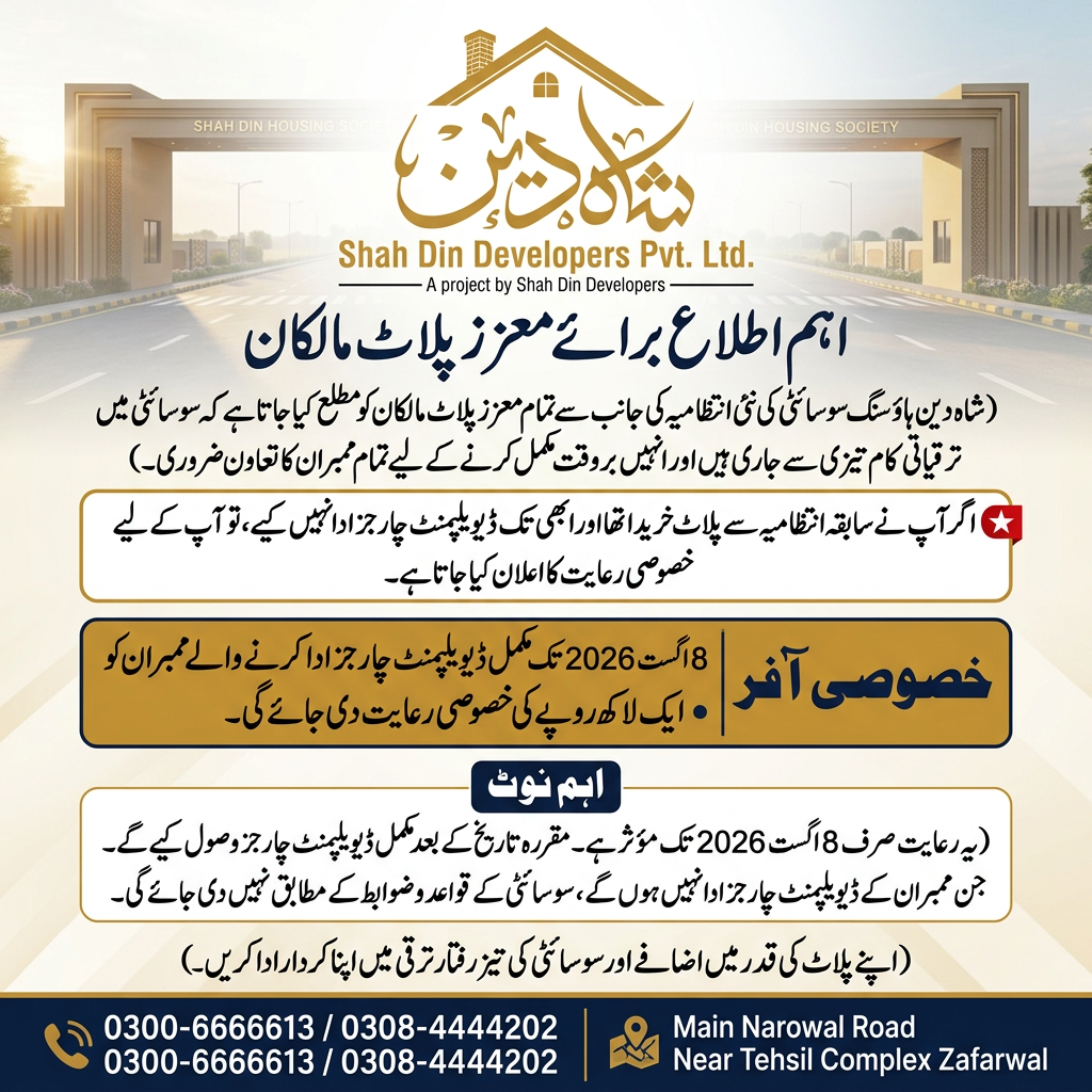 AI Design for اہم اطلاع برائے معزز پلاٹ مالکان) شاه دین ہاؤسنگ سوسائٹی کی نئی انتظامیہ کی جانب سے تمام معزز پلاٹ مالکان کو مطلع کیا جاتا ہے کہ سوسائٹی میں ترقیاتی کام تیزی سے جاری ہیں اور انہیں بروقت مکمل کرنے کے لیے تمام ممبران کا تعاون ضروری ہے۔ اگر آپ نے سابقہ انتظامیہ سے پلاٹ خریدا تھا اور ابھی تک ڈیویلپمنٹ چارجز ادا نہیں کیے، تو آپ کے لیے خصوصی رعایت کا اعلان کیا جاتا ہے۔ خصوصی آفر 8 اگست 2026 تک مکمل ڈیویلپمنٹ چارجز ادا کرنے والے ممبران کو ایک لاکھ روپے کی خصوصی رعایت دی جائے گی۔ اہم نوٹ یہ رعایت صرف 8 اگست 2026 تک مؤثر ہے۔ مقررہ تاریخ کے بعد مکمل ڈیویلپمنٹ چارجز وصول کیے جائیں گے۔ جن ممبران کے ڈیویلپمنٹ چارجز ادا نہیں ہوں گے، ان کے پلاٹ پر تعمیرات کی اجازت سوسائٹی کے قواعد و ضوابط کے مطابق نہیں دی جائے گی۔ اپنے پلاٹ کی قدر میں اضافے اور سوسائٹی کی تیز رفتار ترقی میں اپنا کردار ادا کریں۔ 0300-6666613 / 0308-4444202 Main Narowal Road Near Tehsil Complex Zafarwal ) use this this information and logo creat a flex design use this information and create a new design