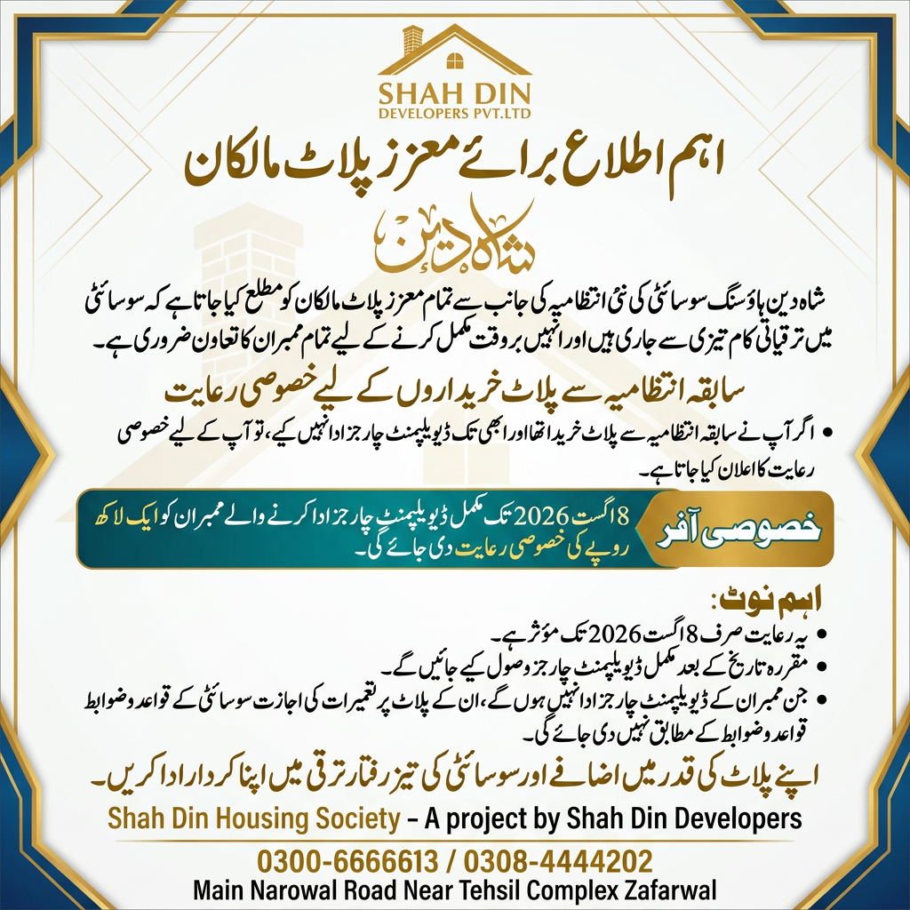 AI Design for اہم اطلاع برائے معزز پلاٹ مالکان) شاه دین ہاؤسنگ سوسائٹی کی نئی انتظامیہ کی جانب سے تمام معزز پلاٹ مالکان کو مطلع کیا جاتا ہے کہ سوسائٹی میں ترقیاتی کام تیزی سے جاری ہیں اور انہیں بروقت مکمل کرنے کے لیے تمام ممبران کا تعاون ضروری ہے۔ اگر آپ نے سابقہ انتظامیہ سے پلاٹ خریدا تھا اور ابھی تک ڈیویلپمنٹ چارجز ادا نہیں کیے، تو آپ کے لیے خصوصی رعایت کا اعلان کیا جاتا ہے۔ خصوصی آفر 8 اگست 2026 تک مکمل ڈیویلپمنٹ چارجز ادا کرنے والے ممبران کو ایک لاکھ روپے کی خصوصی رعایت دی جائے گی۔ اہم نوٹ یہ رعایت صرف 8 اگست 2026 تک مؤثر ہے۔ مقررہ تاریخ کے بعد مکمل ڈیویلپمنٹ چارجز وصول کیے جائیں گے۔ جن ممبران کے ڈیویلپمنٹ چارجز ادا نہیں ہوں گے، ان کے پلاٹ پر تعمیرات کی اجازت سوسائٹی کے قواعد و ضوابط کے مطابق نہیں دی جائے گی۔ اپنے پلاٹ کی قدر میں اضافے اور سوسائٹی کی تیز رفتار ترقی میں اپنا کردار ادا کریں۔ 0300-6666613 / 0308-4444202 Main Narowal Road Near Tehsil Complex Zafarwal ) use this this information and logo creat a flex design use this information and create a new design