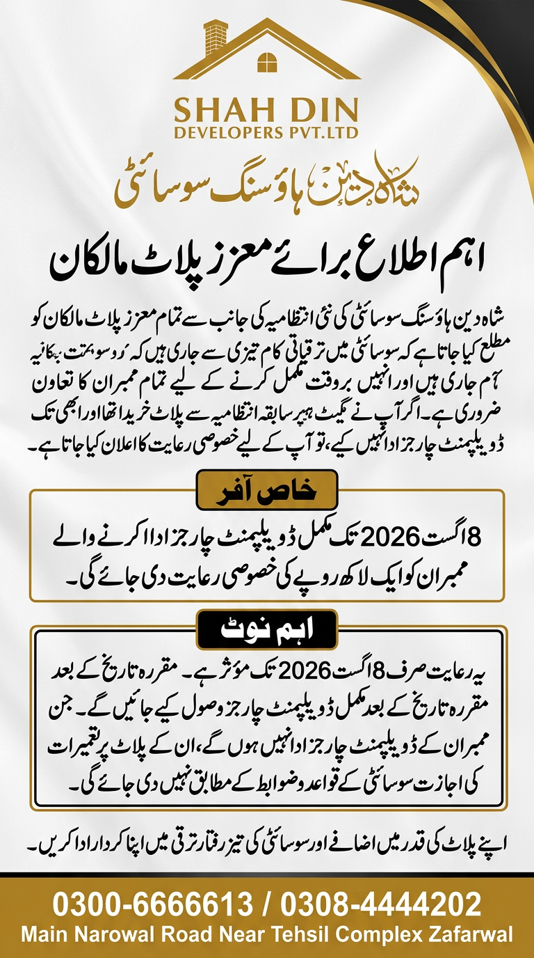 AI Design for اہم اطلاع برائے معزز پلاٹ مالکان) شاه دین ہاؤسنگ سوسائٹی کی نئی انتظامیہ کی جانب سے تمام معزز پلاٹ مالکان کو مطلع کیا جاتا ہے کہ سوسائٹی میں ترقیاتی کام تیزی سے جاری ہیں اور انہیں بروقت مکمل کرنے کے لیے تمام ممبران کا تعاون ضروری ہے۔ اگر آپ نے سابقہ انتظامیہ سے پلاٹ خریدا تھا اور ابھی تک ڈیویلپمنٹ چارجز ادا نہیں کیے، تو آپ کے لیے خصوصی رعایت کا اعلان کیا جاتا ہے۔ خصوصی آفر 8 اگست 2026 تک مکمل ڈیویلپمنٹ چارجز ادا کرنے والے ممبران کو ایک لاکھ روپے کی خصوصی رعایت دی جائے گی۔ اہم نوٹ یہ رعایت صرف 8 اگست 2026 تک مؤثر ہے۔ مقررہ تاریخ کے بعد مکمل ڈیویلپمنٹ چارجز وصول کیے جائیں گے۔ جن ممبران کے ڈیویلپمنٹ چارجز ادا نہیں ہوں گے، ان کے پلاٹ پر تعمیرات کی اجازت سوسائٹی کے قواعد و ضوابط کے مطابق نہیں دی جائے گی۔ اپنے پلاٹ کی قدر میں اضافے اور سوسائٹی کی تیز رفتار ترقی میں اپنا کردار ادا کریں۔ 0300-6666613 / 0308-4444202 Main Narowal Road Near Tehsil Complex Zafarwal ) use this this information and logo creat a flex design use this information and create a flex design
