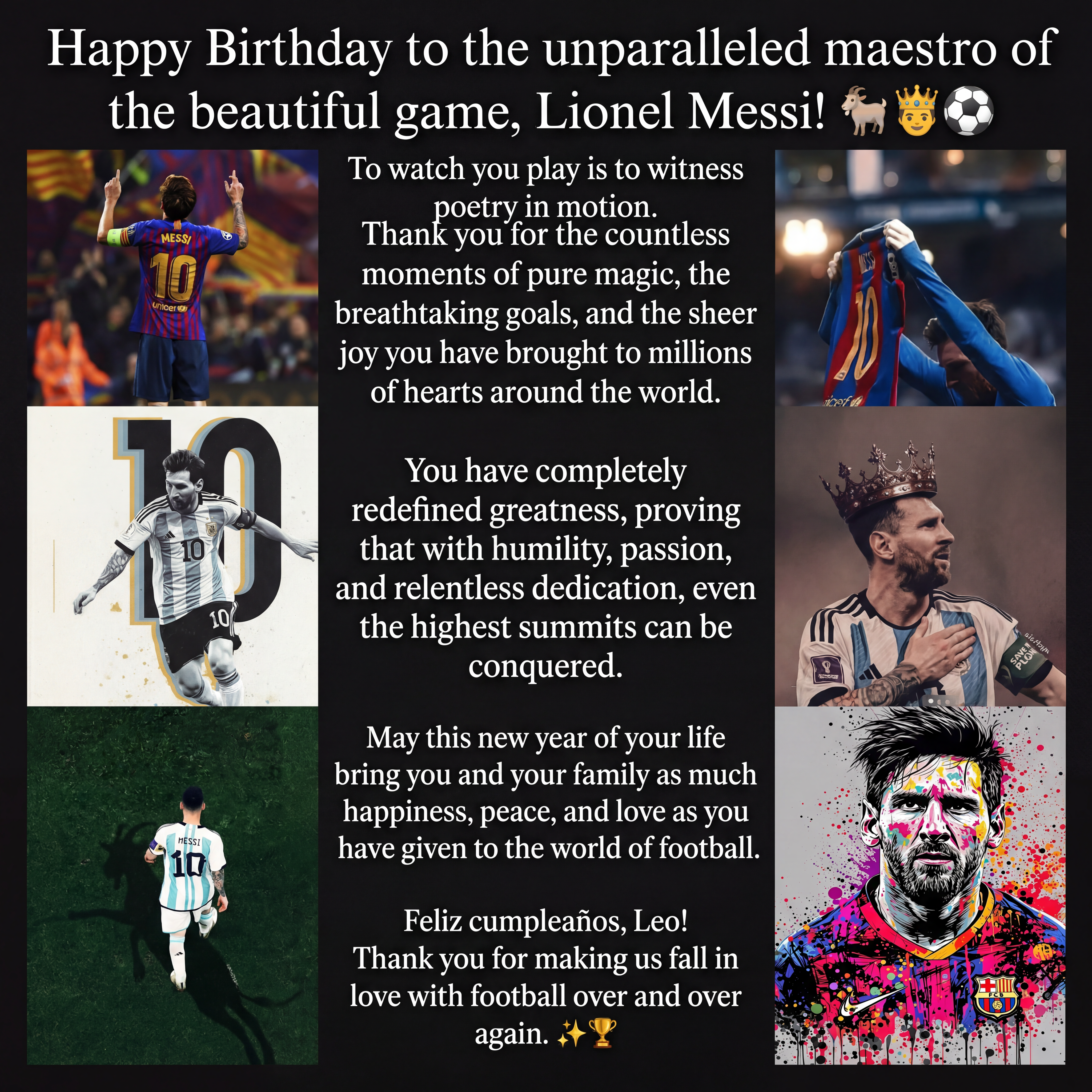AI Design for Combine all the photos in a single photo  and add this text.
To watch you play is to witness poetry in motion. Thank you for the countless moments of pure magic, the breathtaking goals, and the sheer joy you have brought to millions of hearts around the world. You have completely redefined greatness, proving that with humility, passion, and relentless dedication, even the highest summits can be conquered.
May this new year of your life bring you and your family as much happiness, peace, and love as you have given to the world of football.
Feliz cumpleaños, Leo! Thank you for making us fall in love with football over and over again. ✨🏆

Add the heading as Happy Birthday to the unparalleled maestro of the beautiful game, Lionel Messi!🐐🤴⚽️
And at last add this one Feliz cumpleaños, Leo! Thank you for making us fall in love with football over and over again. ✨🏆